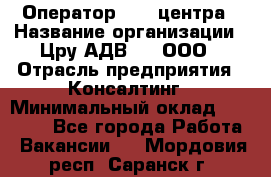 Оператор Call-центра › Название организации ­ Цру АДВ777, ООО › Отрасль предприятия ­ Консалтинг › Минимальный оклад ­ 50 000 - Все города Работа » Вакансии   . Мордовия респ.,Саранск г.